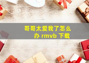 哥哥太爱我了怎么办 rmvb 下载